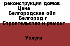 реконструкция домов › Цена ­ 10 500 - Белгородская обл., Белгород г. Строительство и ремонт » Услуги   . Белгородская обл.